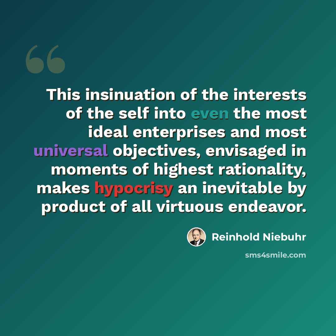“This insinuation of the interests of the self into even the most ideal enterprises and most universal objectives, envisaged in moments of highest rationality, makes hypocrisy an inevitable by product of all virtuous endeavor.” quote by Reinhold Niebuhr
