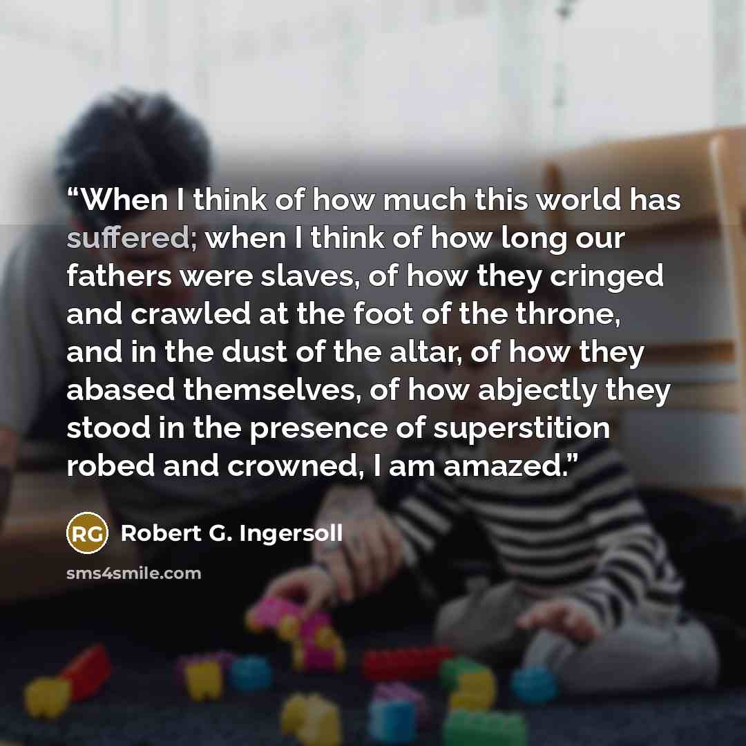“When I think of how much this world has suffered; when I think of how long our fathers were slaves, of how they cringed and crawled at the foot of the throne, and in the dust of the altar, of how they abased themselves, of how abjectly they stood in the presence of superstition robed and crowned…” quote by Robert G. Ingersoll