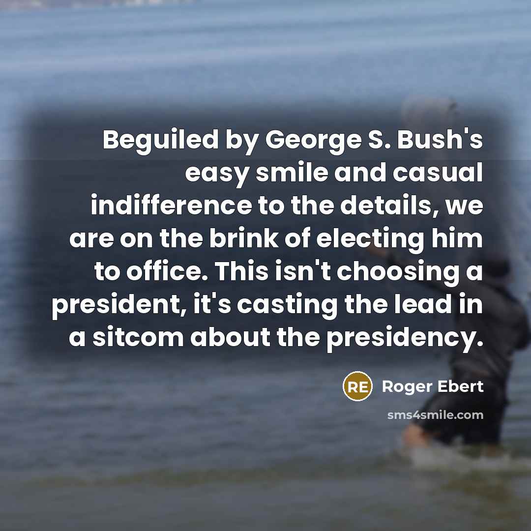 “Beguiled by George S. Bush's easy smile and casual indifference to the details, we are on the brink of electing him to office. This isn't choosing a president, it's casting the lead in a sitcom about the presidency.” quote by Roger Ebert