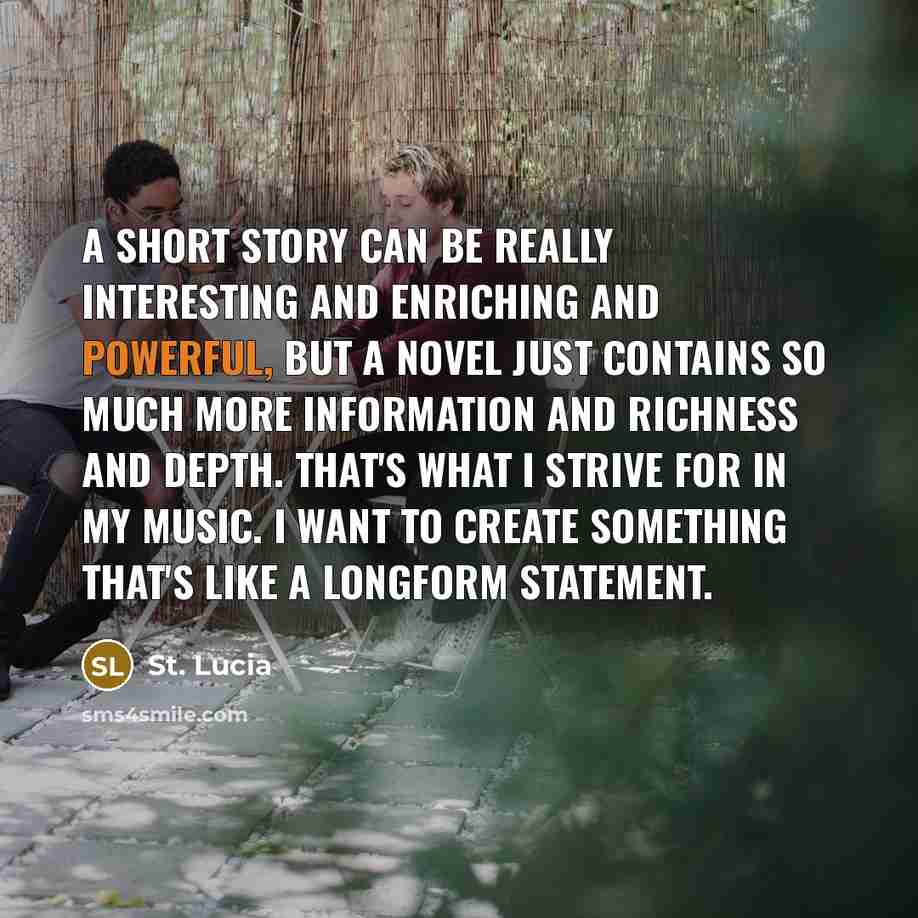“A short story can be really interesting and enriching and powerful, but a novel just contains so much more information and richness and depth. That's what I strive for in my music. I want to create something that's like a longform statement.” quote by St. Lucia