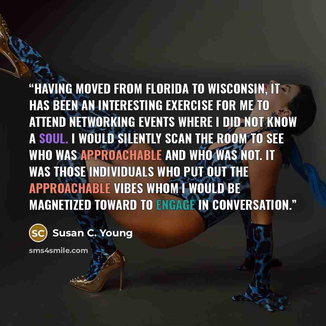 “Having moved from Florida to Wisconsin, it has been an interesting exercise for me to attend networking events where I did not know a soul. I would silently scan the room to see who was approachable and who was not. It was those individuals who put out the approachable vibes whom I would be…” quote by Susan C. Young