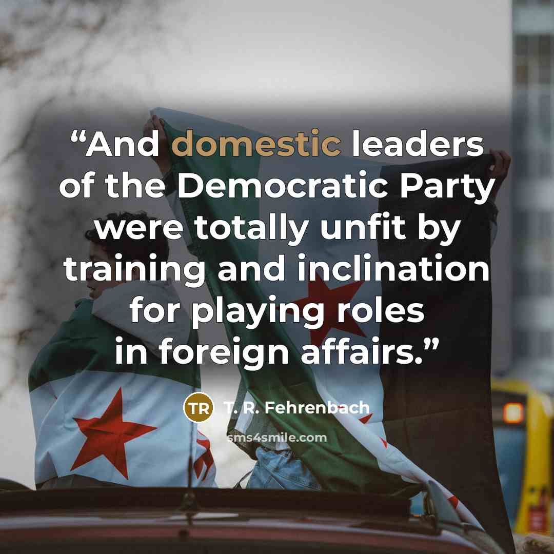 “And domestic leaders of the Democratic Party were totally unfit by training and inclination for playing roles in foreign affairs.” quote by T. R. Fehrenbach