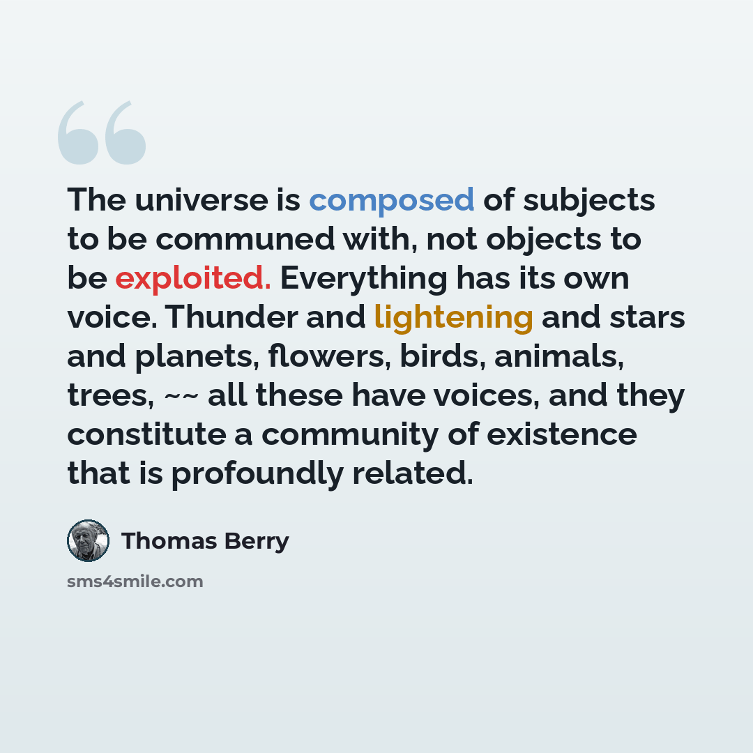 “The universe is composed of subjects to be communed with, not objects to be exploited. Everything has its own voice. Thunder and lightening and stars and planets, flowers, birds, animals, trees, ~~ all these have voices, and they constitute a community of existence that is profoundly related.” quote by Thomas Berry