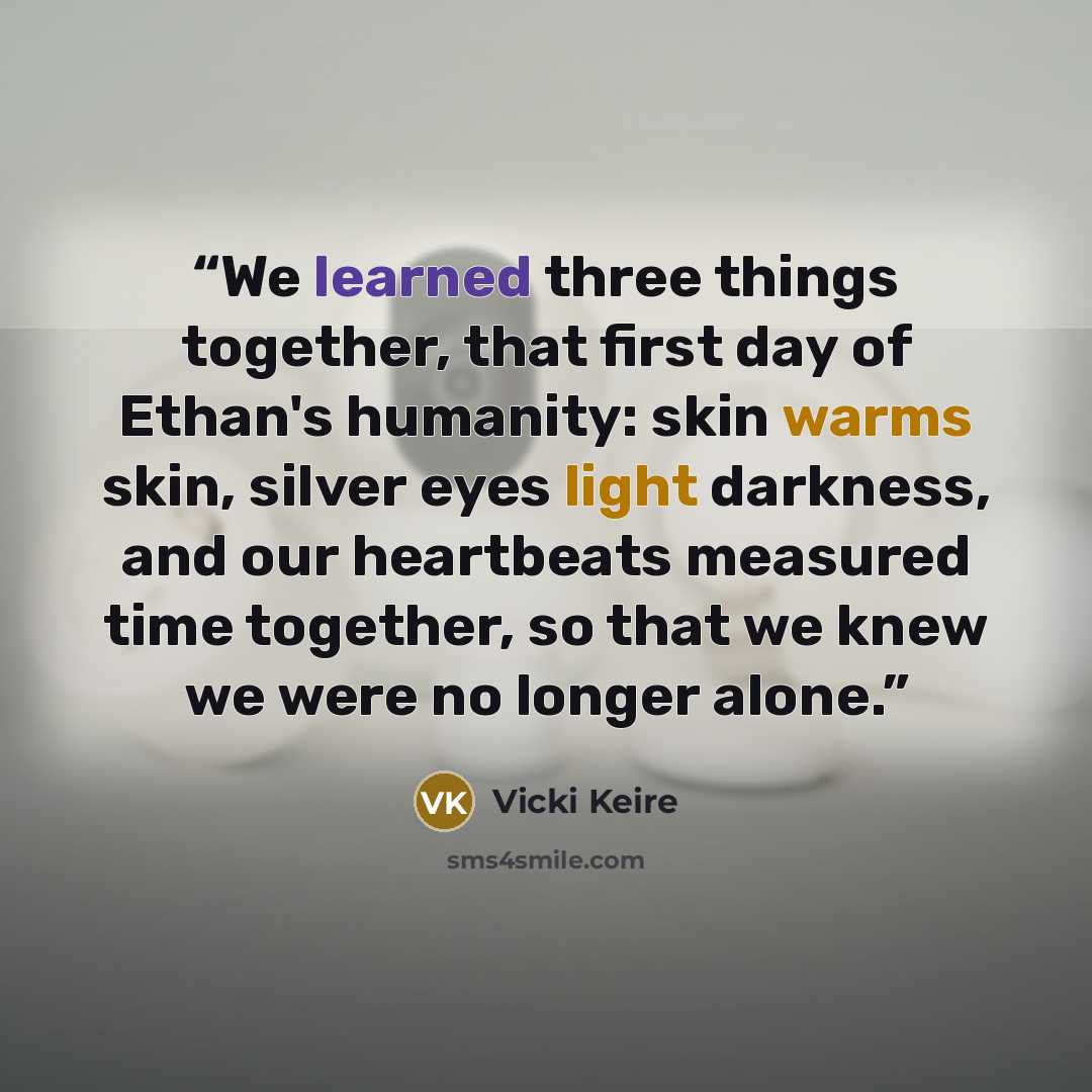“We learned three things together, that first day of Ethan's humanity: skin warms skin, silver eyes light darkness, and our heartbeats measured time together, so that we knew we were no longer alone.” quote by Vicki Keire
