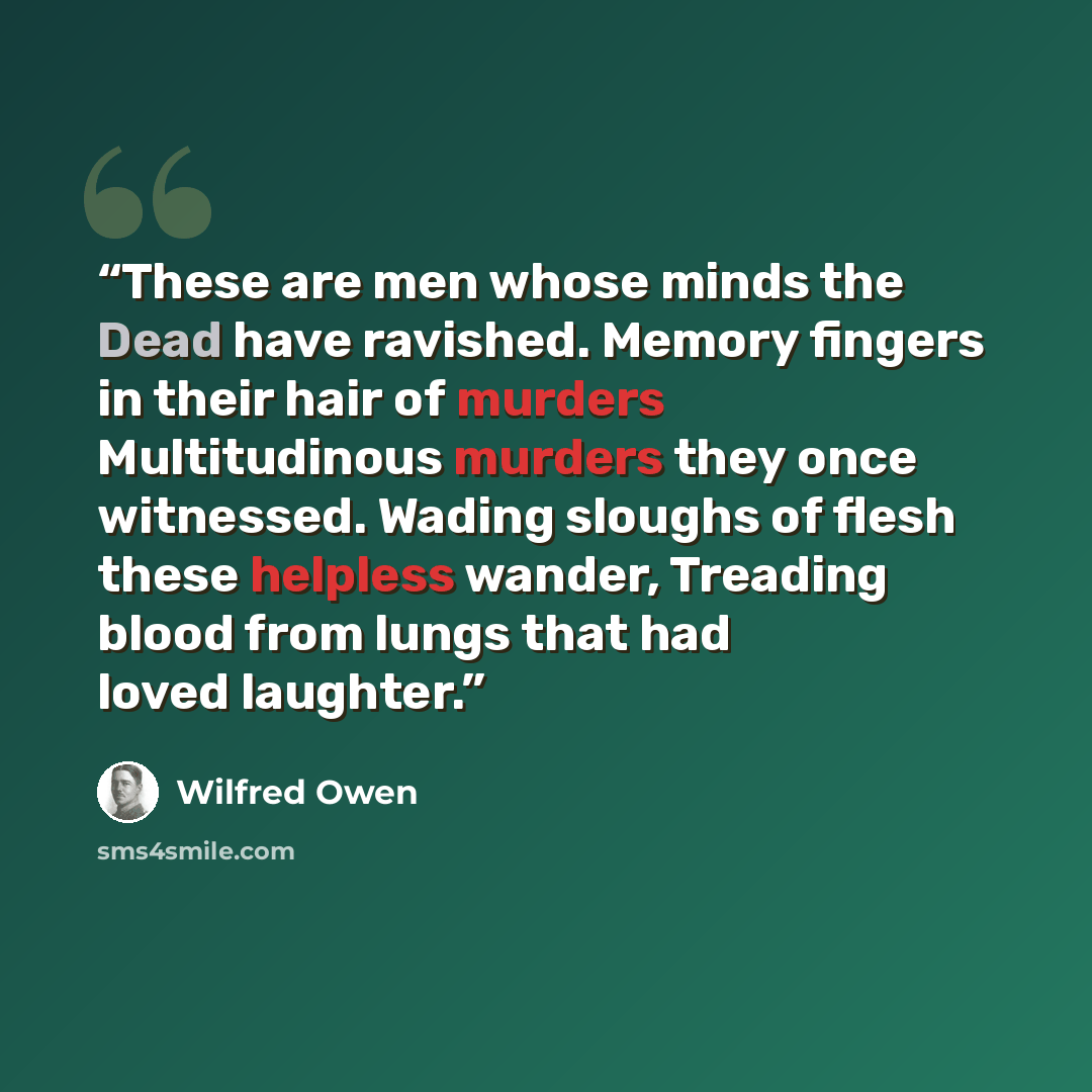“These are men whose minds the Dead have ravished. Memory fingers in their hair of murders Multitudinous murders they once witnessed. Wading sloughs of flesh these helpless wander, Treading blood from lungs that had loved laughter.” quote by Wilfred Owen