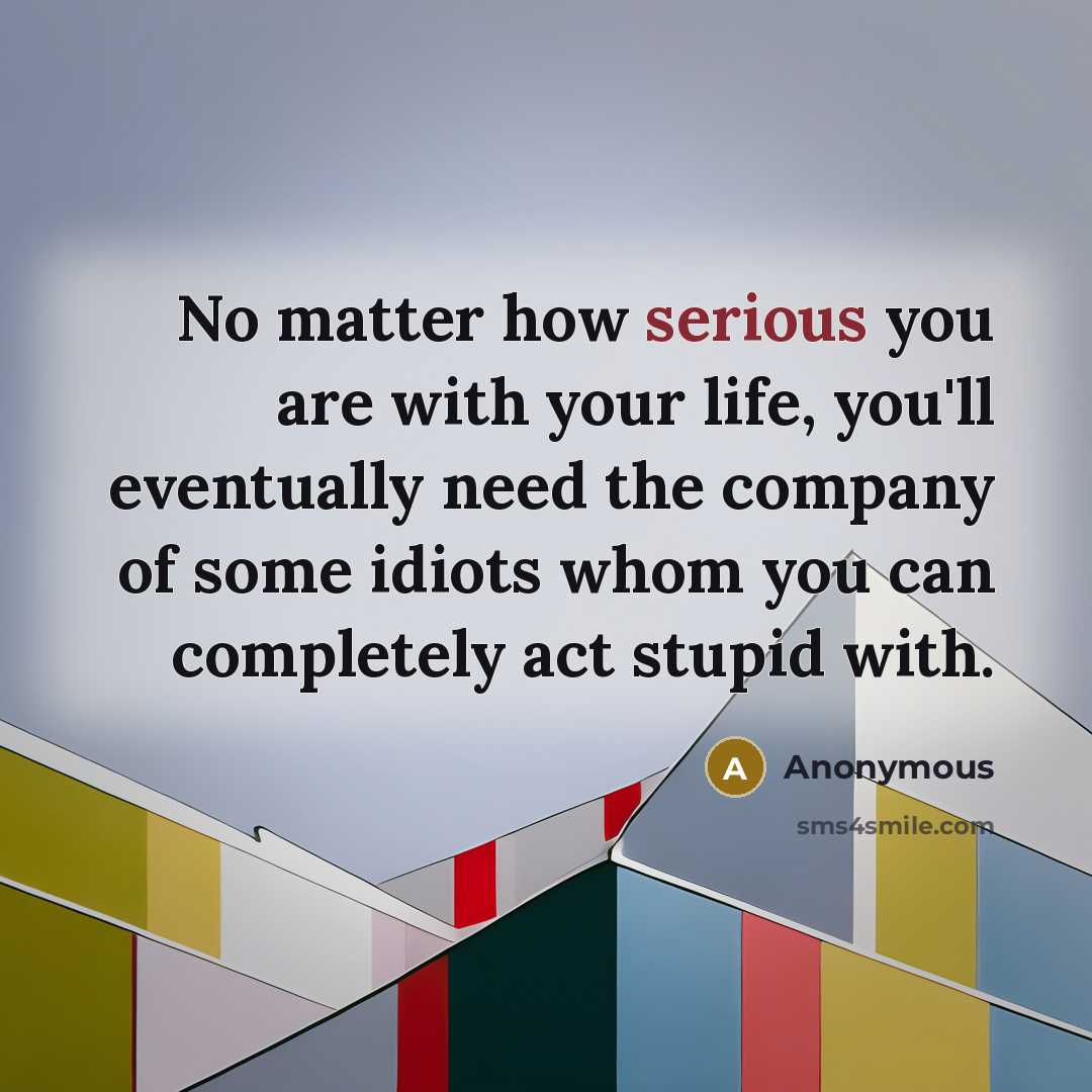 “No matter how serious you are with your life, you'll eventually need the company of some idiots whom you can completely act stupid with.” quote by Anonymous
