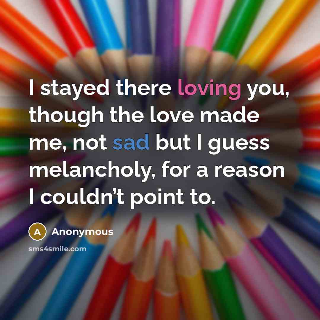 “I stayed there loving you, though the love made me, not sad but I guess melancholy, for a reason I couldn’t point to.” quote by Anonymous