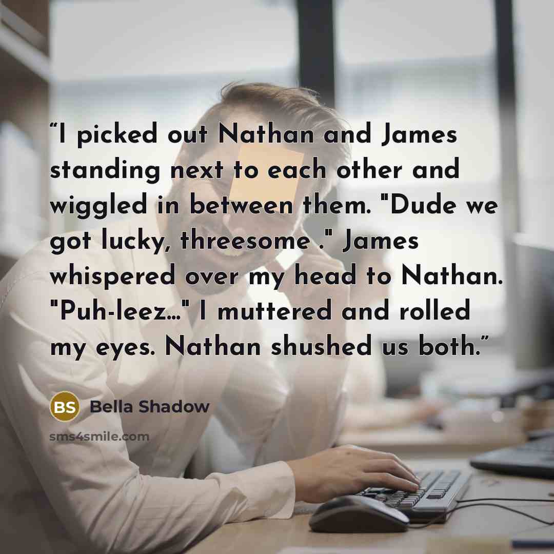 “I picked out Nathan and James standing next to each other and wiggled in between them. "Dude we got lucky, threesome ." James whispered over my head to Nathan. "Puh-leez..." I muttered and rolled my eyes. Nathan shushed us both.” quote by Bella Shadow