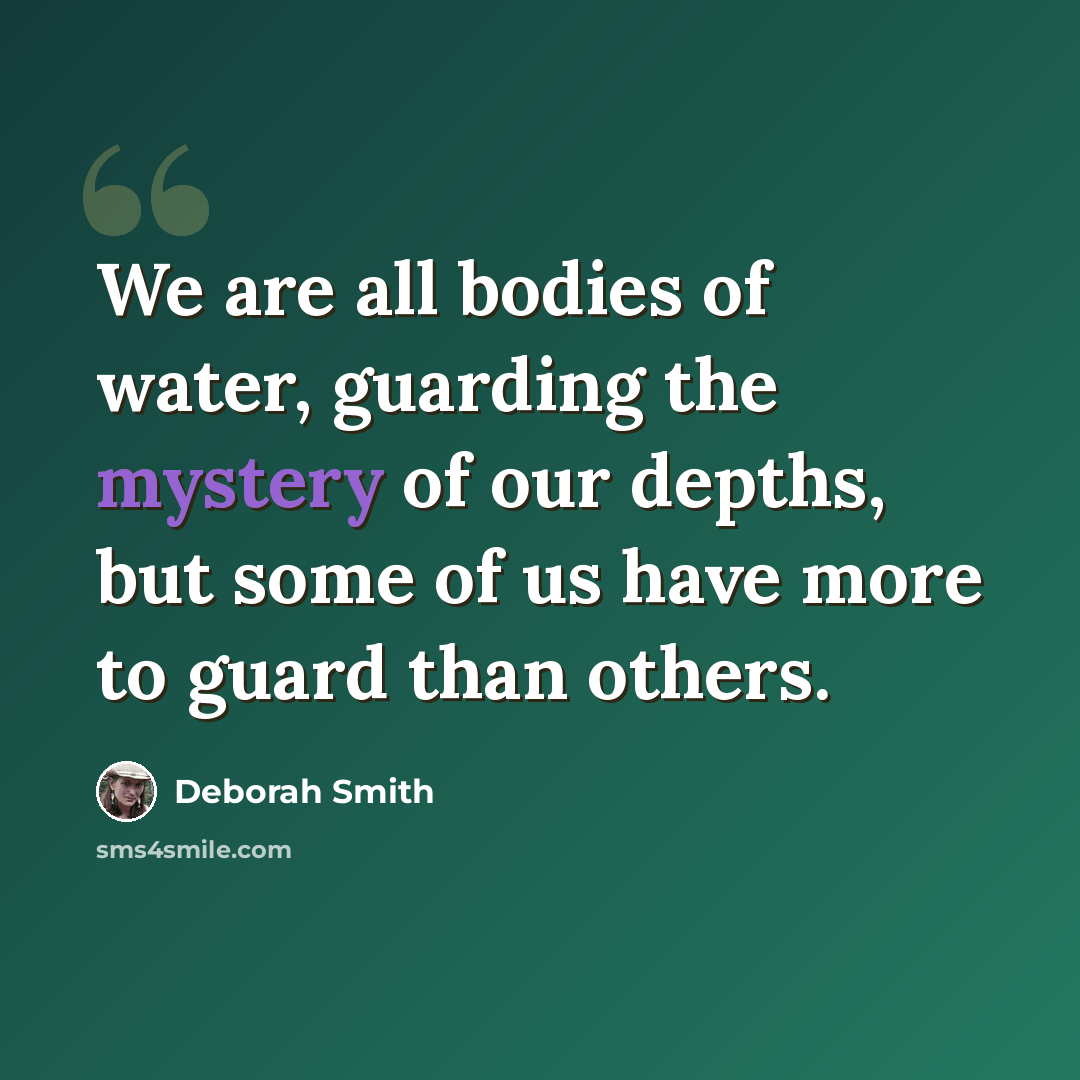 “We are all bodies of water, guarding the mystery of our depths, but some of us have more to guard than others.” quote by Deborah Smith