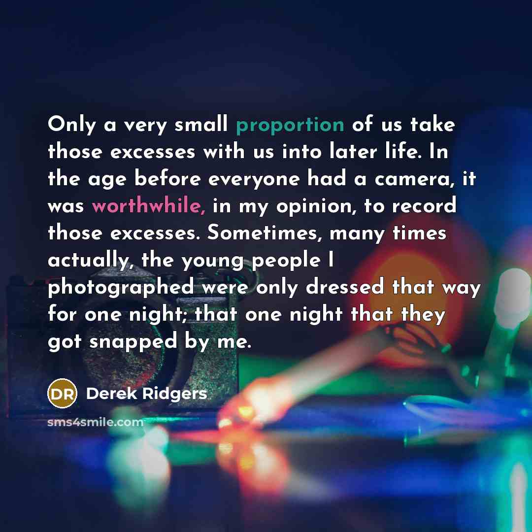 “Only a very small proportion of us take those excesses with us into later life. In the age before everyone had a camera, it was worthwhile, in my opinion, to record those excesses. Sometimes, many times actually, the young people I photographed were only dressed that way for one night; that one…” quote by Derek Ridgers