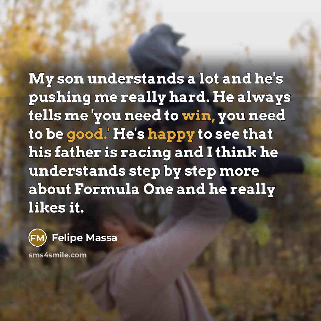 “My son understands a lot and he's pushing me really hard. He always tells me 'you need to win, you need to be good.' He's happy to see that his father is racing and I think he understands step by step more about Formula One and he really likes it.” quote by Felipe Massa