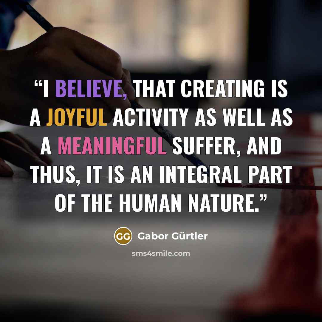 “I believe, that creating is a joyful activity as well as a meaningful suffer, and thus, it is an integral part of the human nature.” quote by Gabor Gürtler