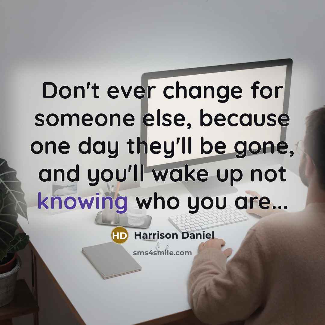 “Don't ever change for someone else, because one day they'll be gone, and you'll wake up not knowing who you are...” quote by Harrison Daniel
