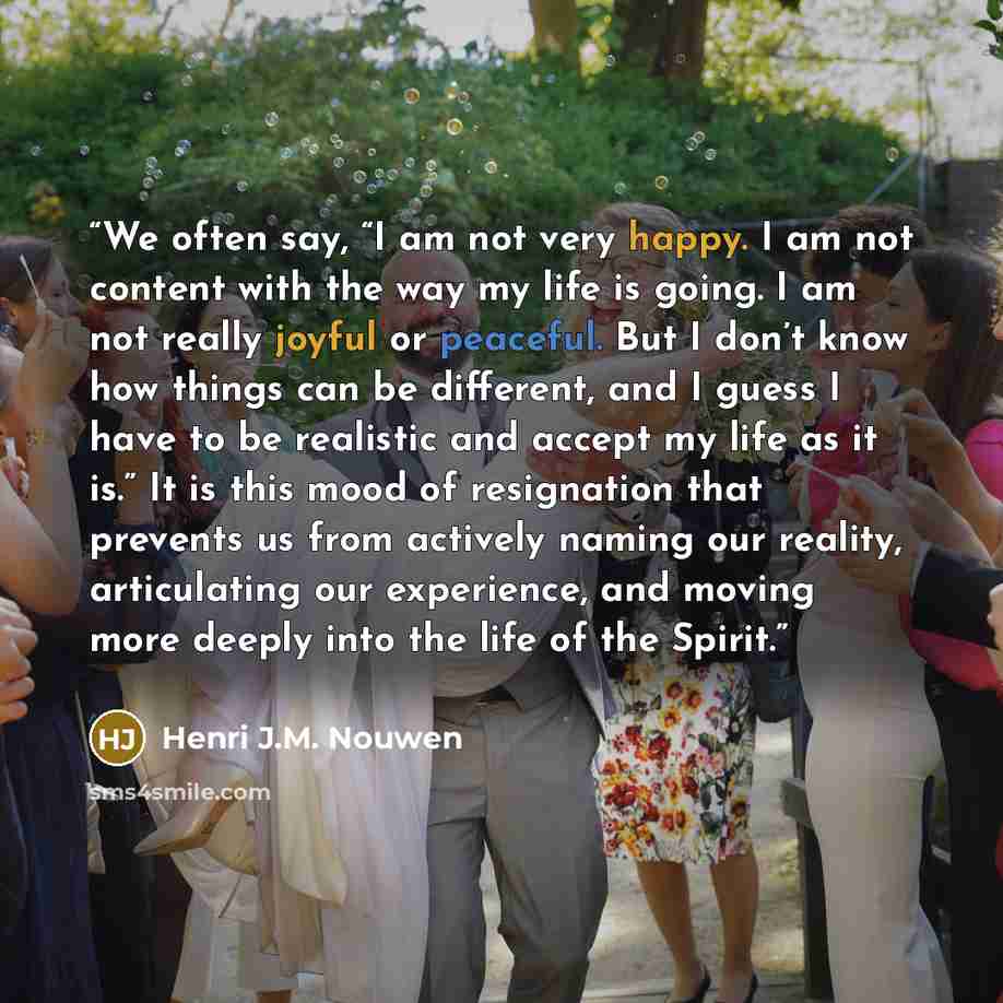 “We often say, “I am not very happy. I am not content with the way my life is going. I am not really joyful or peaceful. But I don’t know how things can be different, and I guess I have to be realistic and accept my life as it is.” It is this mood of resignation that prevents us from actively…” quote by Henri J.M. Nouwen