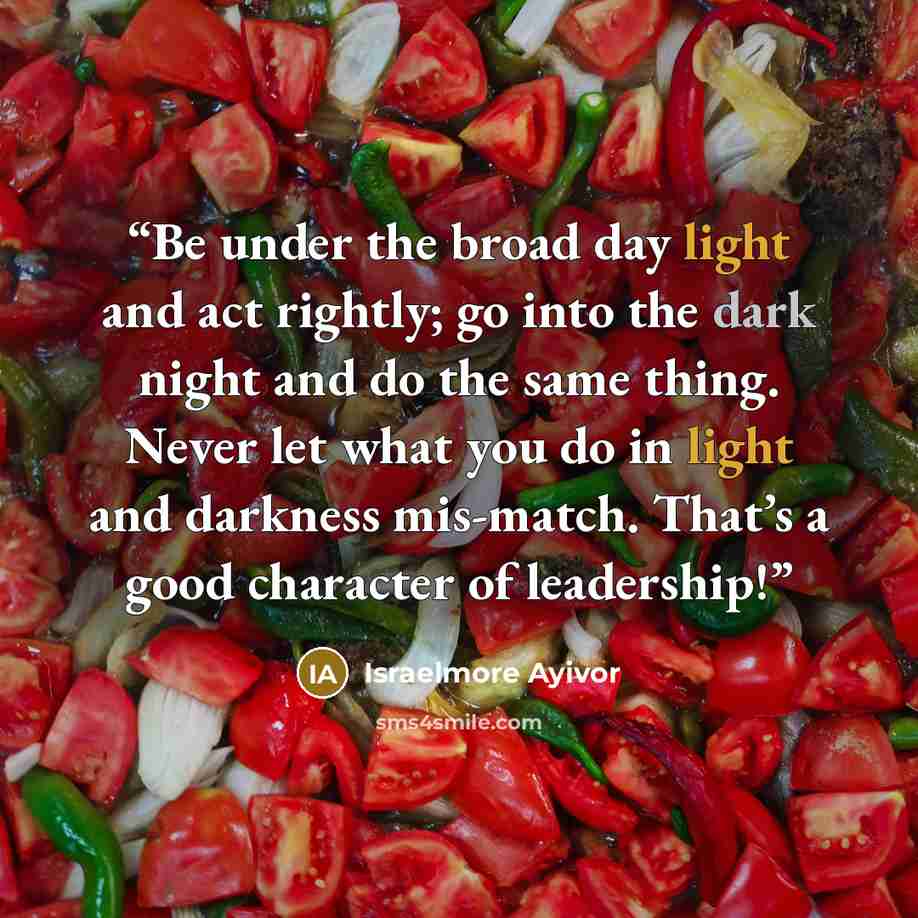 “Be under the broad day light and act rightly; go into the dark night and do the same thing. Never let what you do in light and darkness mis-match. That’s a good character of leadership!” quote by Israelmore Ayivor