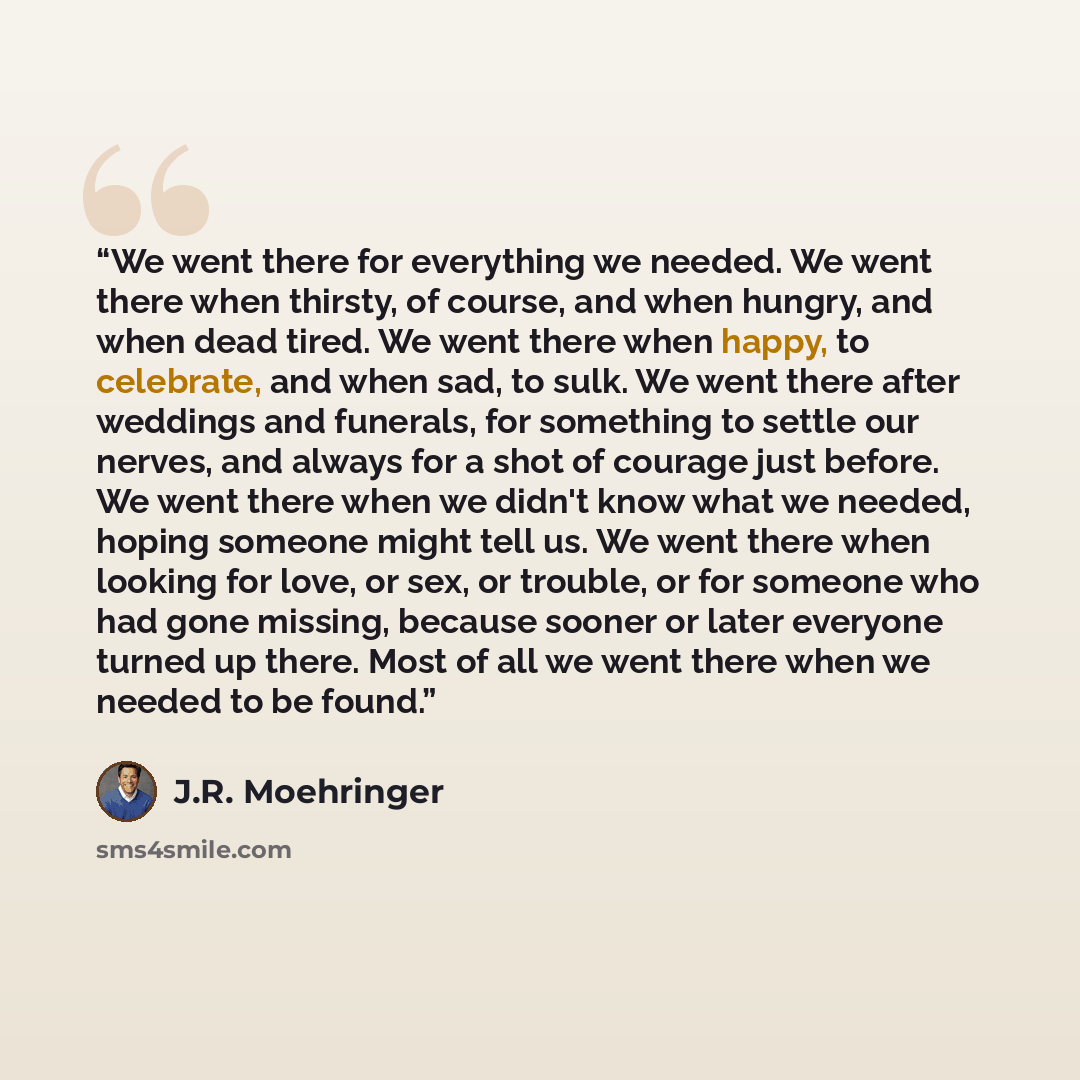 “We went there for everything we needed. We went there when thirsty, of course, and when hungry, and when dead tired. We went there when happy, to celebrate, and when sad, to sulk. We went there after weddings and funerals, for something to settle our nerves, and always for a shot of courage just…” quote by J.R. Moehringer