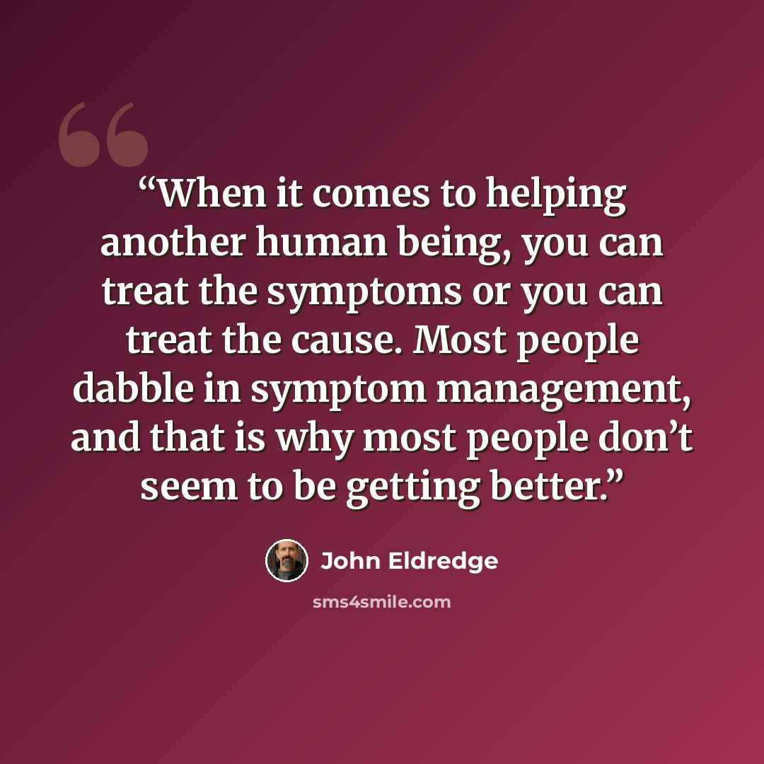 “When it comes to helping another human being, you can treat the symptoms or you can treat the cause. Most people dabble in symptom management, and that is why most people don’t seem to be getting better.” quote by John Eldredge