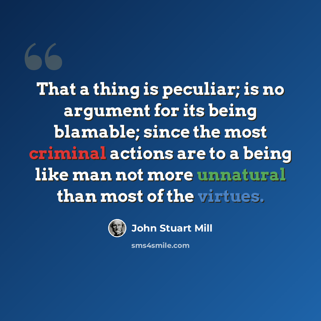 “That a thing is peculiar; is no argument for its being blamable; since the most criminal actions are to a being like man not more unnatural than most of the virtues.” quote by John Stuart Mill