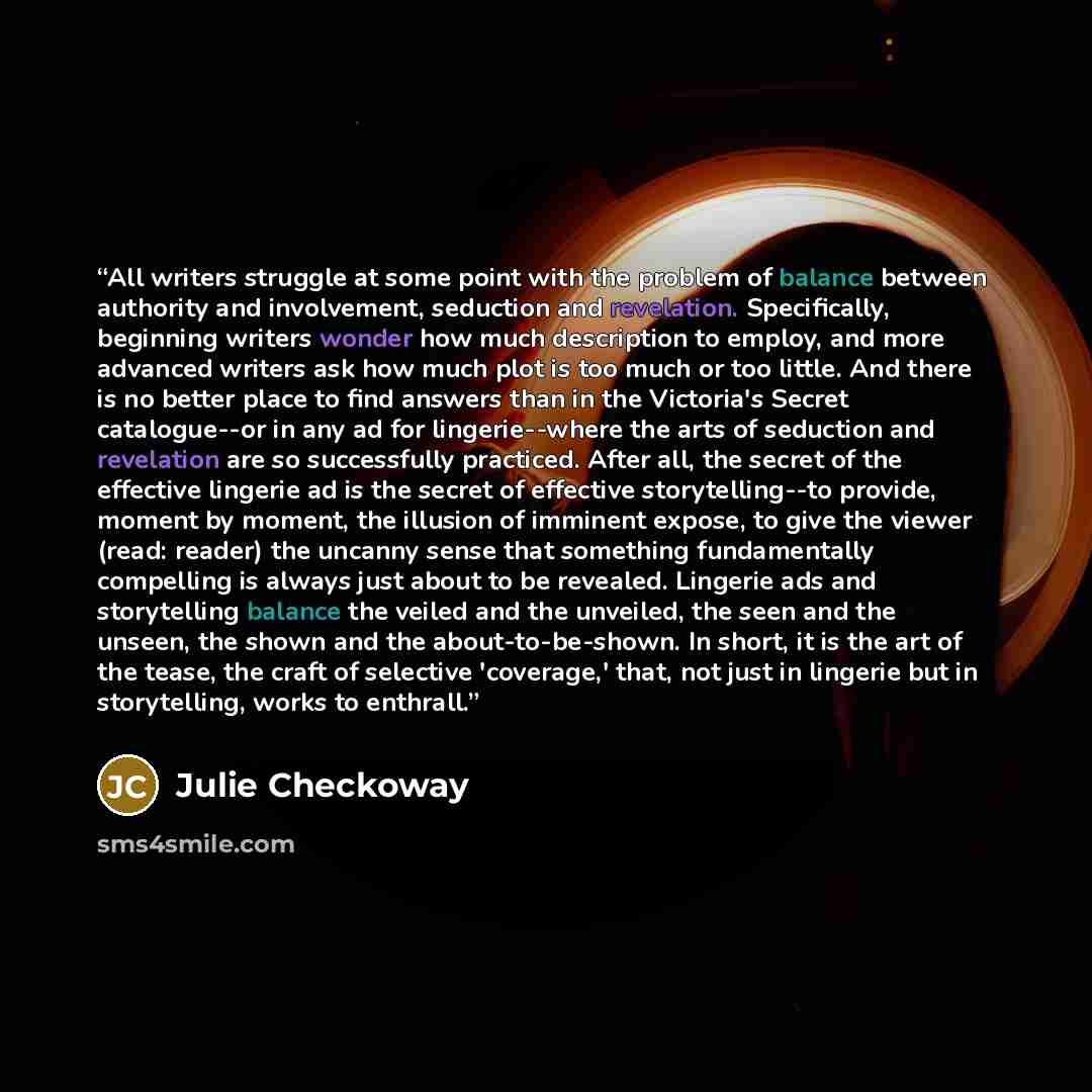 “All writers struggle at some point with the problem of balance between authority and involvement, seduction and revelation. Specifically, beginning writers wonder how much description to employ, and more advanced writers ask how much plot is too much or too little. And there is no better place to…” quote by Julie Checkoway