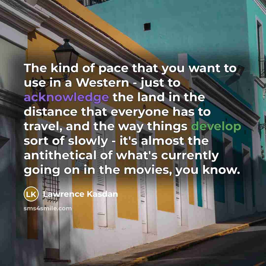 “The kind of pace that you want to use in a Western - just to acknowledge the land in the distance that everyone has to travel, and the way things develop sort of slowly - it's almost the antithetical of what's currently going on in the movies, you know.” quote by Lawrence Kasdan