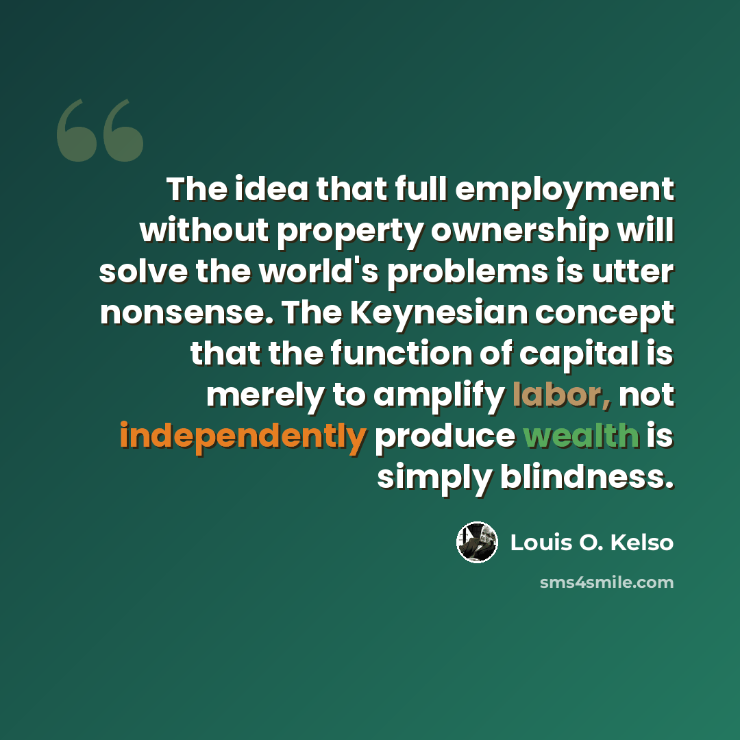 “The idea that full employment without property ownership will solve the world's problems is utter nonsense. The Keynesian concept that the function of capital is merely to amplify labor, not independently produce wealth is simply blindness.” quote by Louis O. Kelso