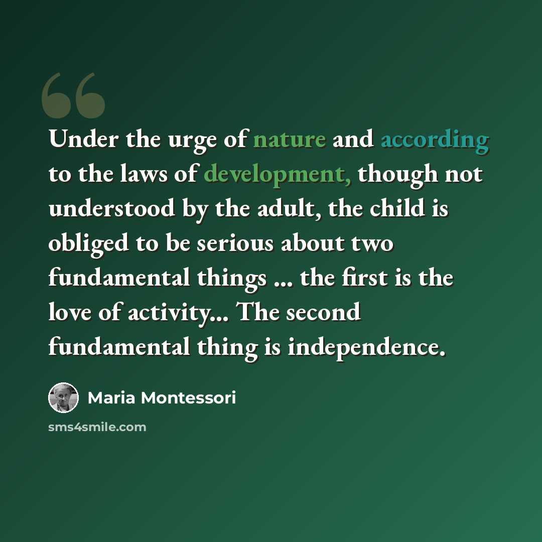 “Under the urge of nature and according to the laws of development, though not understood by the adult, the child is obliged to be serious about two fundamental things ... the first is the love of activity... The second fundamental thing is independence.” quote by Maria Montessori