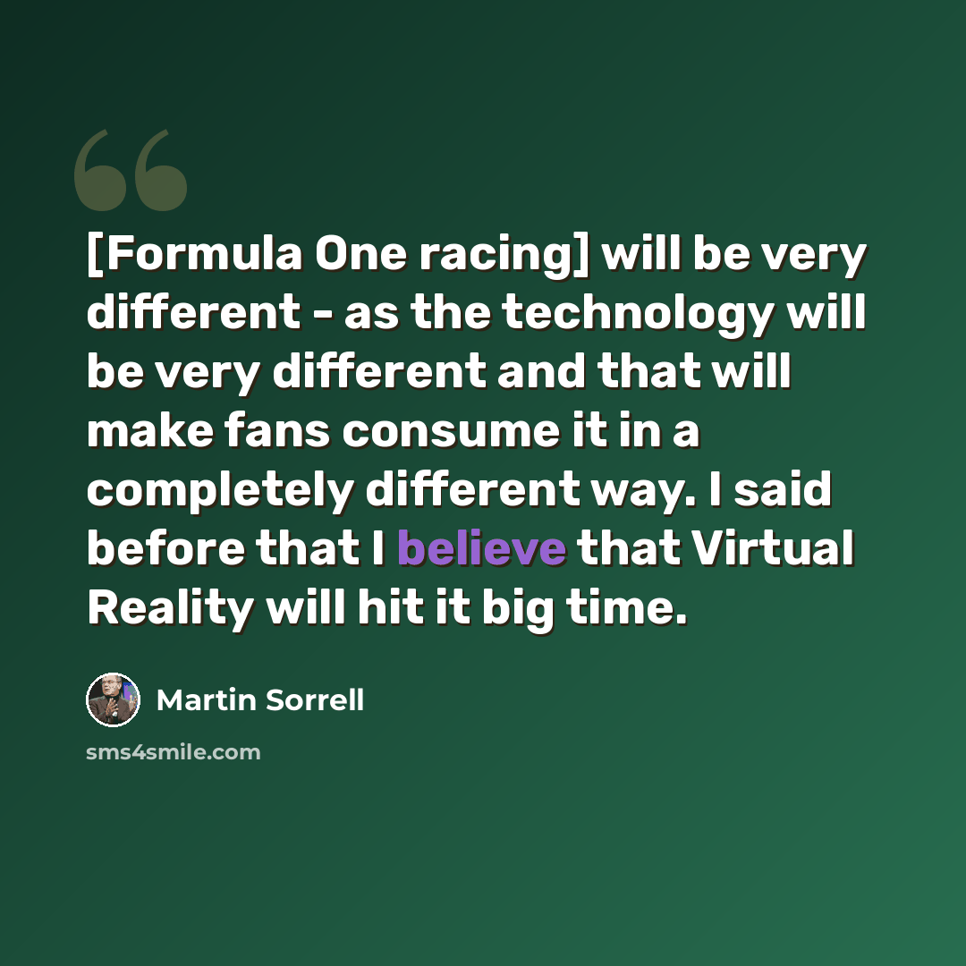 “[Formula One racing] will be very different - as the technology will be very different and that will make fans consume it in a completely different way. I said before that I believe that Virtual Reality will hit it big time.” quote by Martin Sorrell