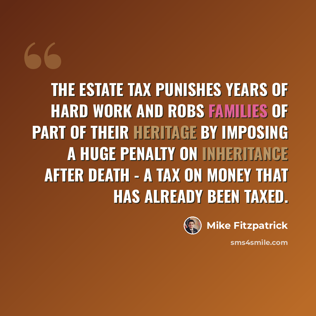 “The estate tax punishes years of hard work and robs families of part of their heritage by imposing a huge penalty on inheritance after death - a tax on money that has already been taxed.” quote by Mike Fitzpatrick