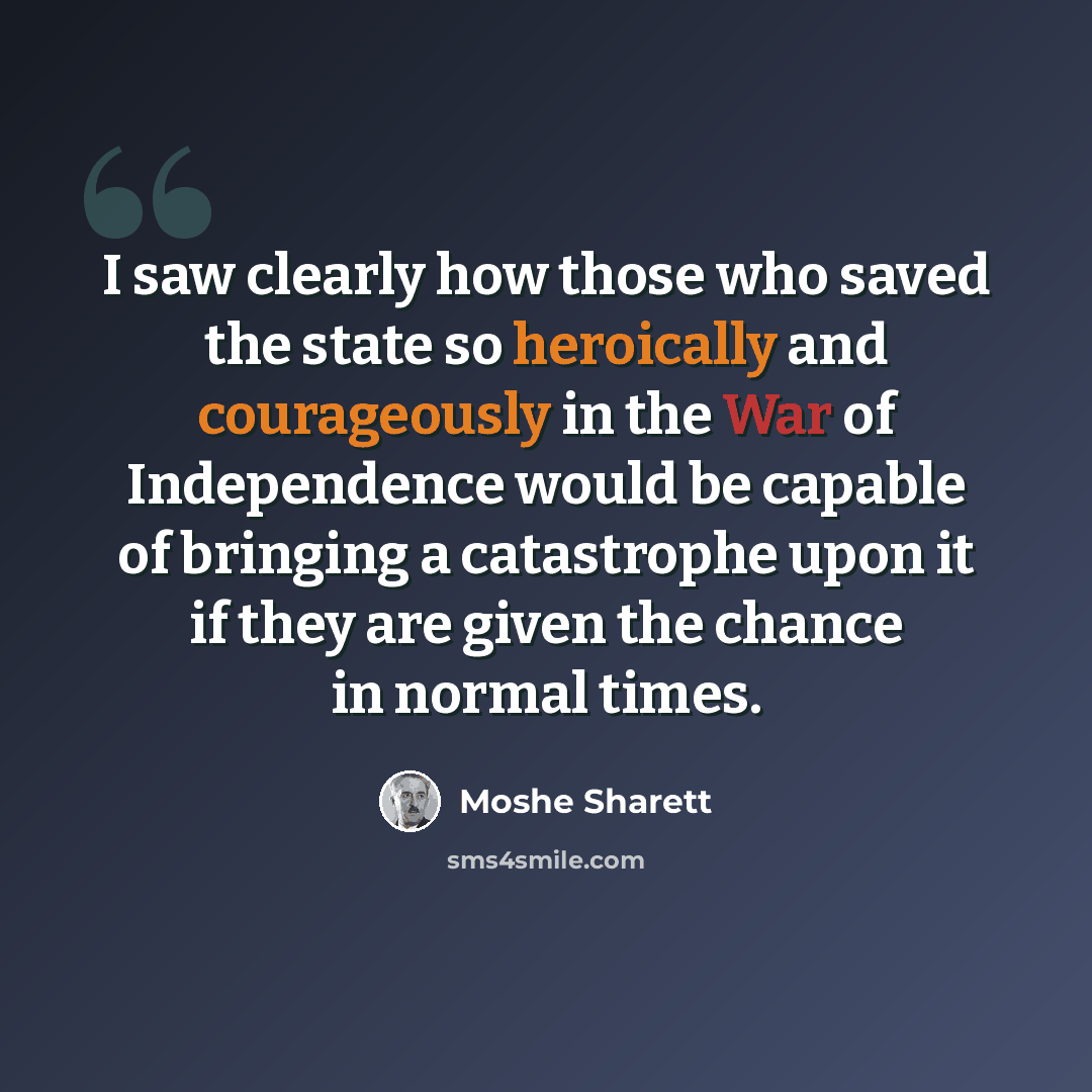 “I saw clearly how those who saved the state so heroically and courageously in the War of Independence would be capable of bringing a catastrophe upon it if they are given the chance in normal times.” quote by Moshe Sharett
