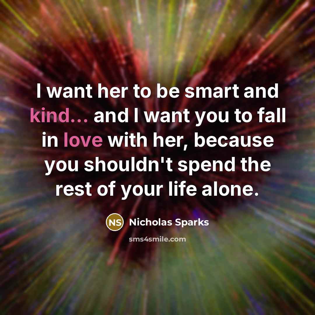 “I want her to be smart and kind... and I want you to fall in love with her, because you shouldn't spend the rest of your life alone.” quote by Nicholas Sparks