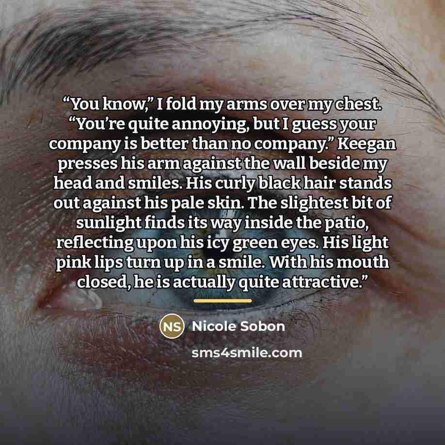 “You know,” I fold my arms over my chest. “You’re quite annoying, but I guess your company is better than no company.” Keegan presses his arm against the wall beside my head and smiles. His curly black hair stands out against his pale skin. The slightest bit of sunlight finds its way inside the…” quote by Nicole Sobon