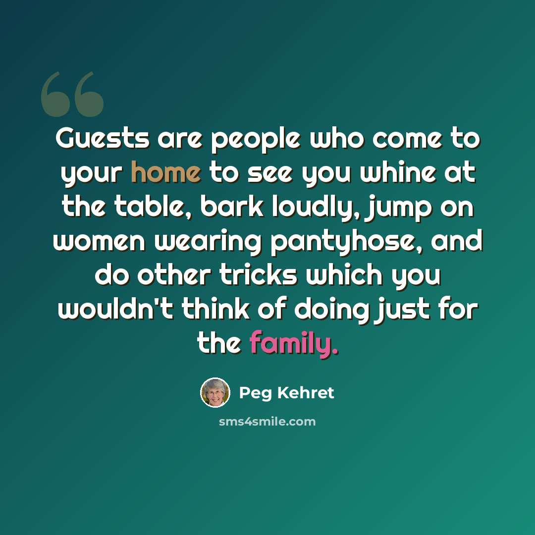 “Guests are people who come to your home to see you whine at the table, bark loudly, jump on women wearing pantyhose, and do other tricks which you wouldn't think of doing just for the family.” quote by Peg Kehret