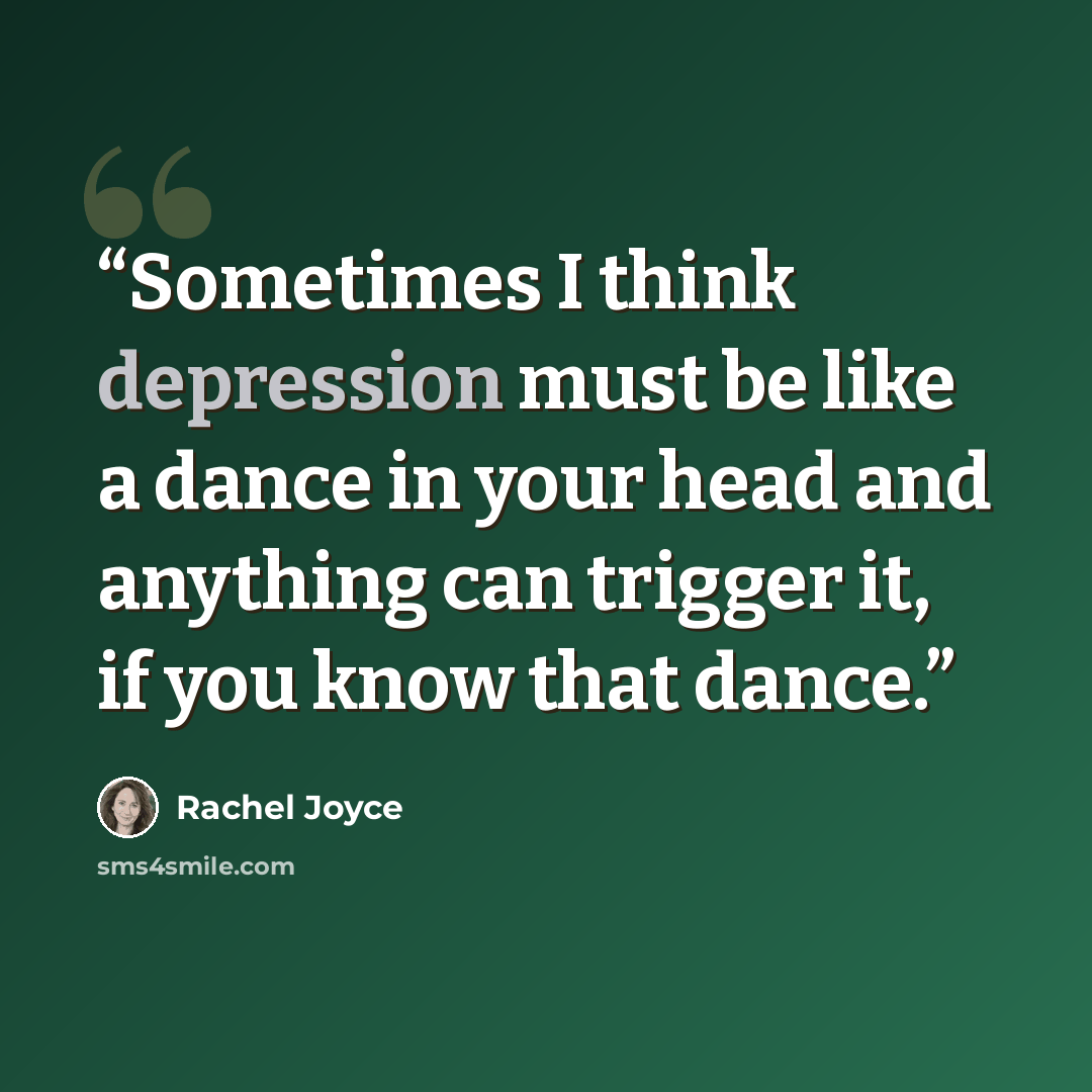 “Sometimes I think depression must be like a dance in your head and anything can trigger it, if you know that dance.” quote by Rachel Joyce