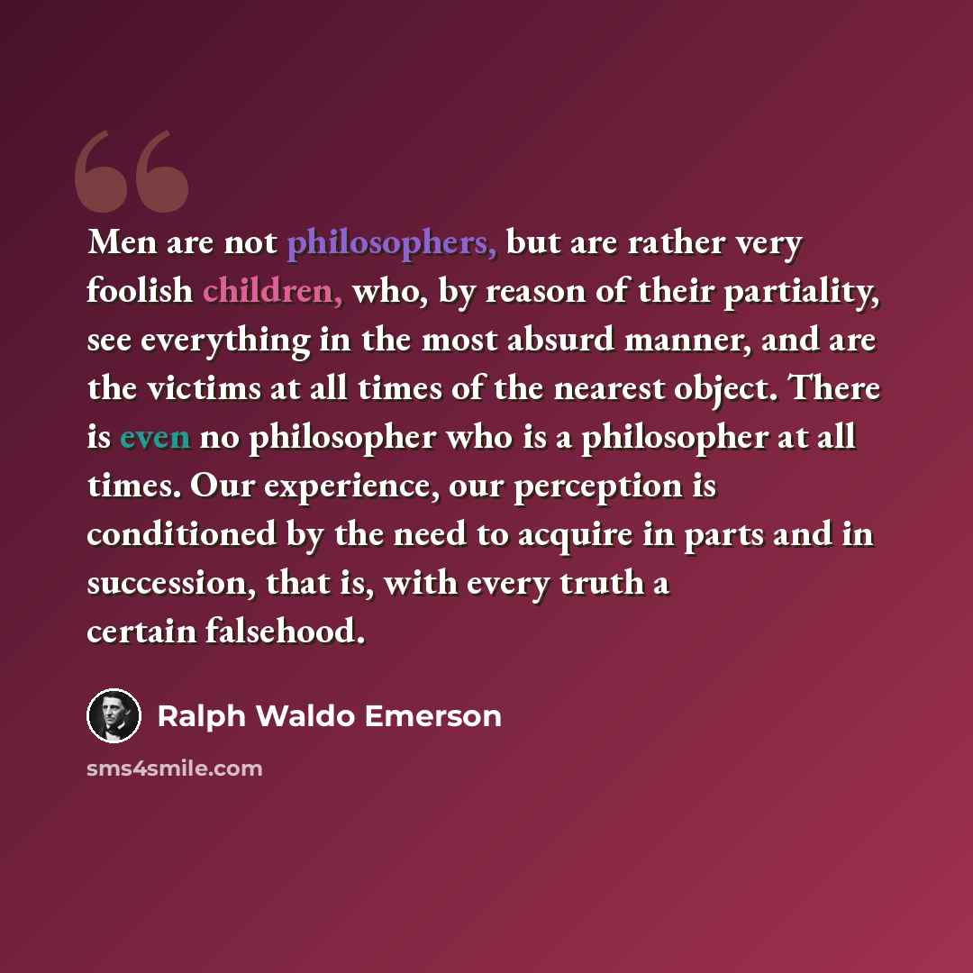 “Men are not philosophers, but are rather very foolish children, who, by reason of their partiality, see everything in the most absurd manner, and are the victims at all times of the nearest object. There is even no philosopher who is a philosopher at all times. Our experience, our perception is…” quote by Ralph Waldo Emerson
