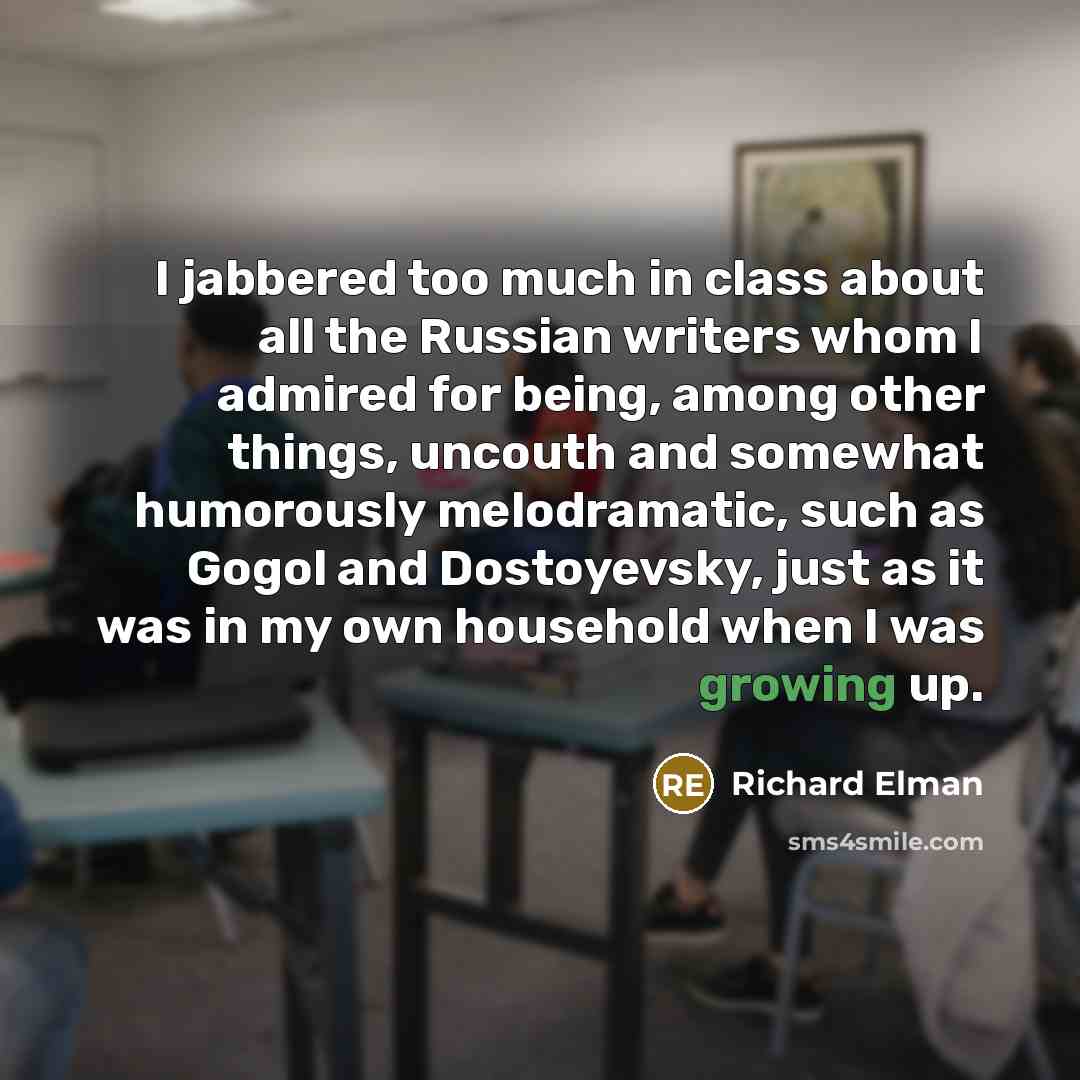 “I jabbered too much in class about all the Russian writers whom I admired for being, among other things, uncouth and somewhat humorously melodramatic, such as Gogol and Dostoyevsky, just as it was in my own household when I was growing up.” quote by Richard Elman