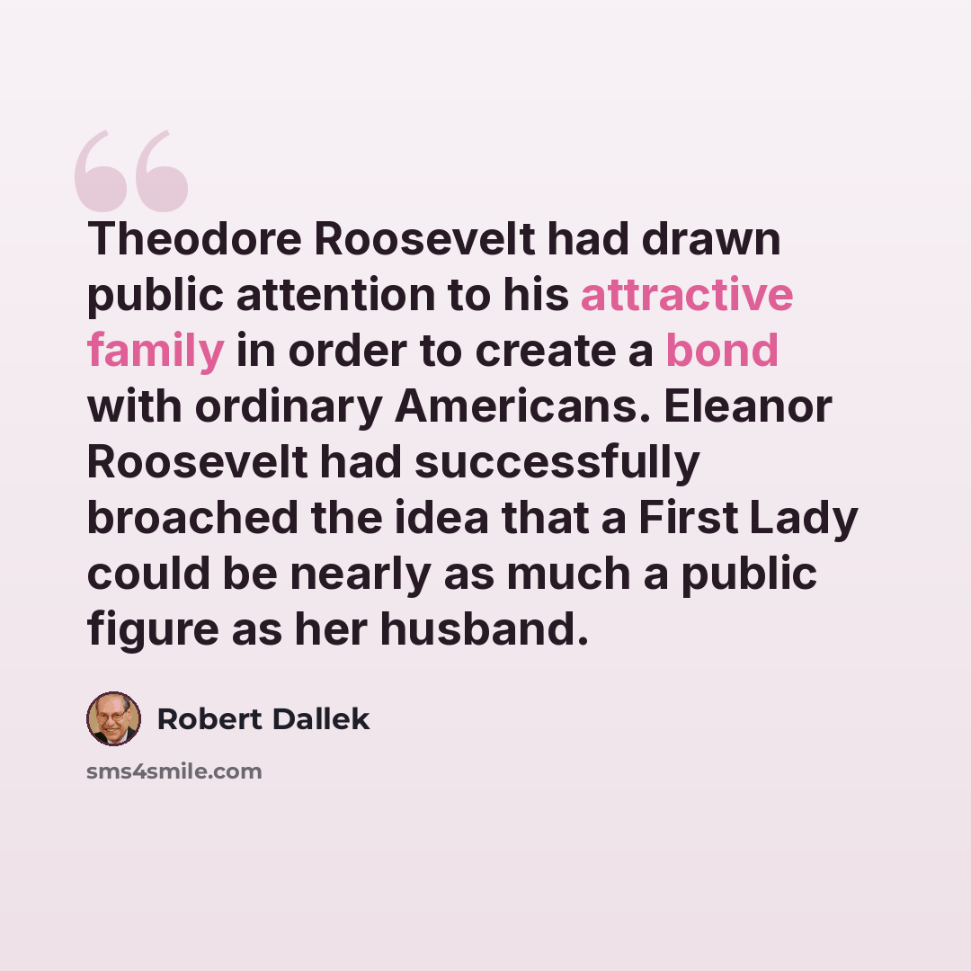 “Theodore Roosevelt had drawn public attention to his attractive family in order to create a bond with ordinary Americans. Eleanor Roosevelt had successfully broached the idea that a First Lady could be nearly as much a public figure as her husband.” quote by Robert Dallek
