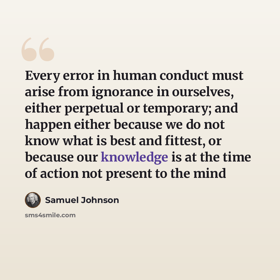 “Every error in human conduct must arise from ignorance in ourselves, either perpetual or temporary; and happen either because we do not know what is best and fittest, or because our knowledge is at the time of action not present to the mind” quote by Samuel Johnson
