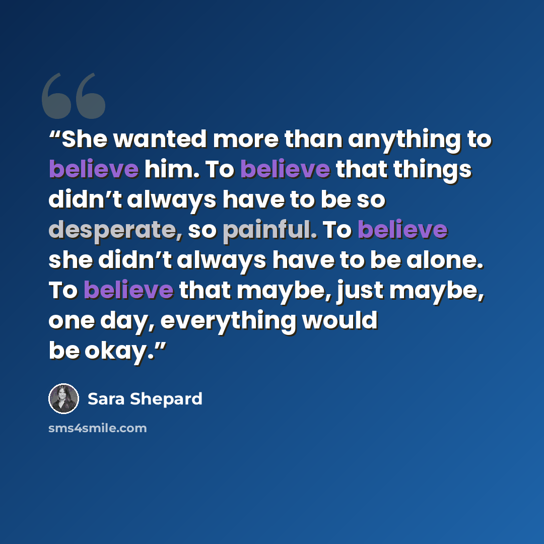 “She wanted more than anything to believe him. To believe that things didn’t always have to be so desperate, so painful. To believe she didn’t always have to be alone. To believe that maybe, just maybe, one day, everything would be okay.” quote by Sara Shepard