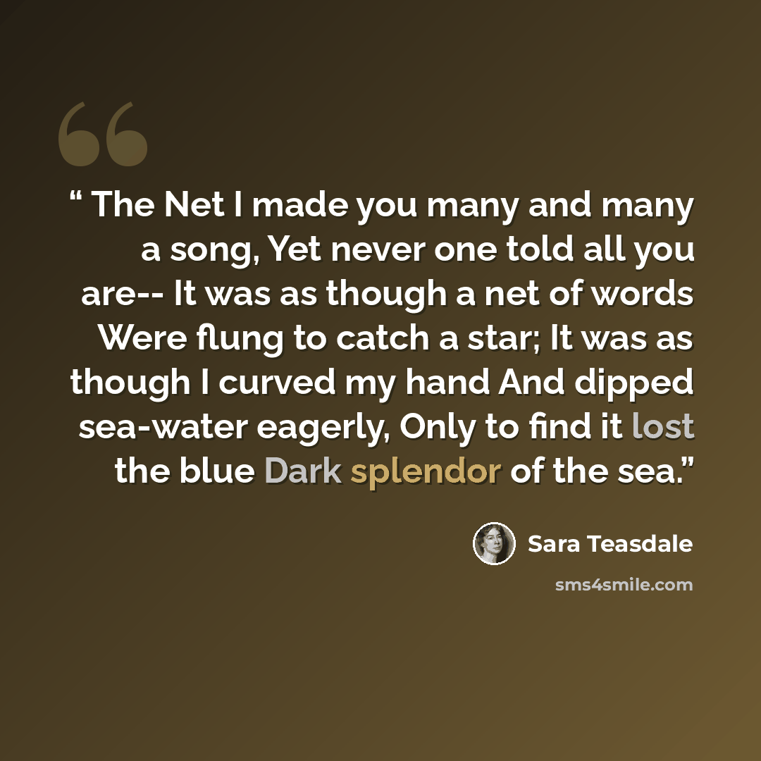“The Net I made you many and many a song, Yet never one told all you are-- It was as though a net of words Were flung to catch a star; It was as though I curved my hand And dipped sea-water eagerly, Only to find it lost the blue Dark splendor of the sea.” quote by Sara Teasdale