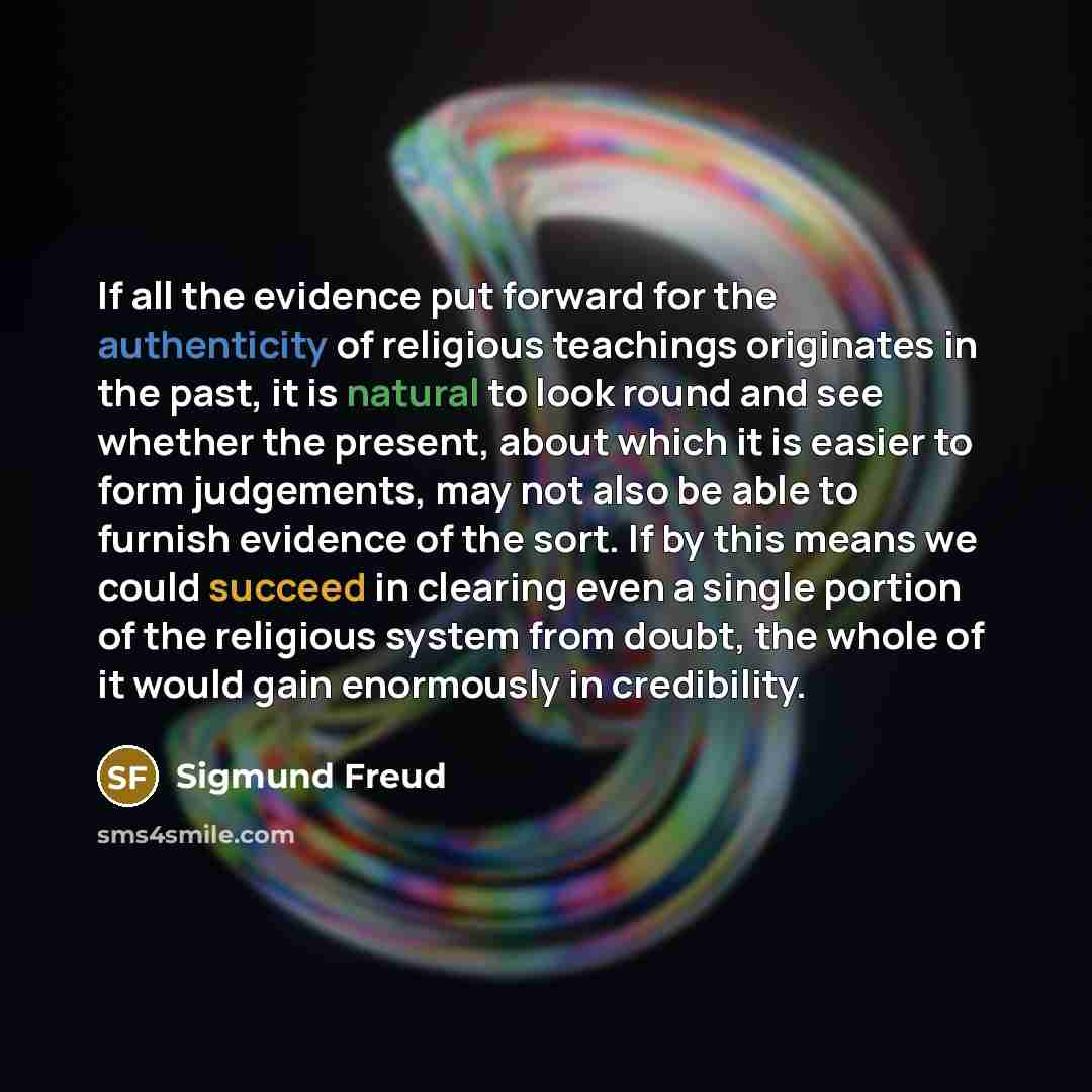 “If all the evidence put forward for the authenticity of religious teachings originates in the past, it is natural to look round and see whether the present, about which it is easier to form judgements, may not also be able to furnish evidence of the sort. If by this means we could succeed in…” quote by Sigmund Freud