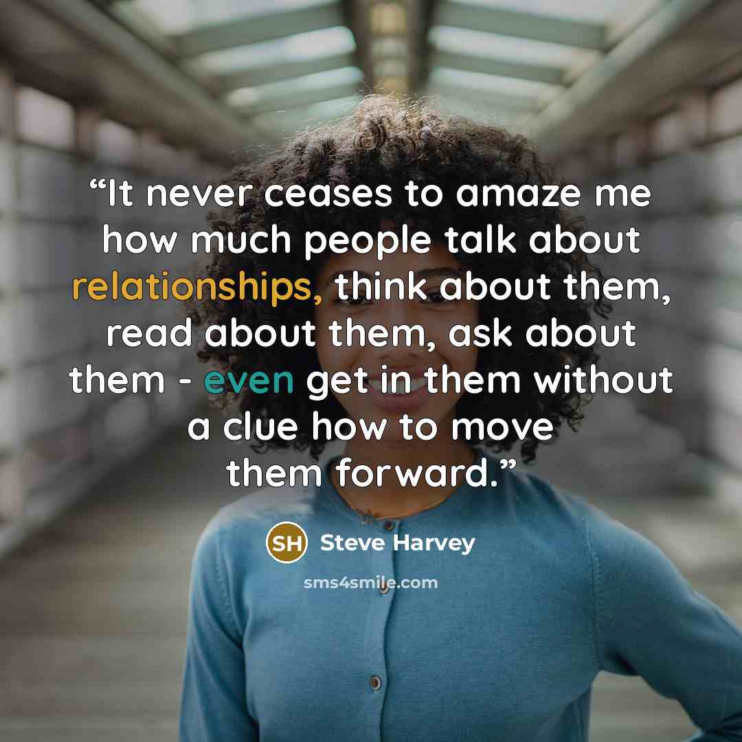 “It never ceases to amaze me how much people talk about relationships, think about them, read about them, ask about them - even get in them without a clue how to move them forward.” quote by Steve Harvey
