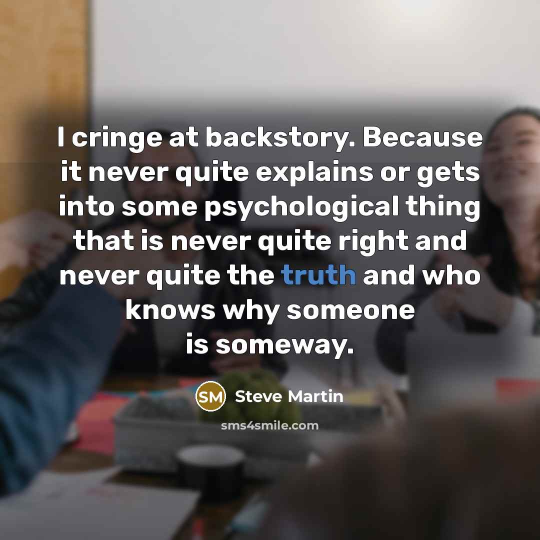 “I cringe at backstory. Because it never quite explains or gets into some psychological thing that is never quite right and never quite the truth and who knows why someone is someway.” quote by Steve Martin