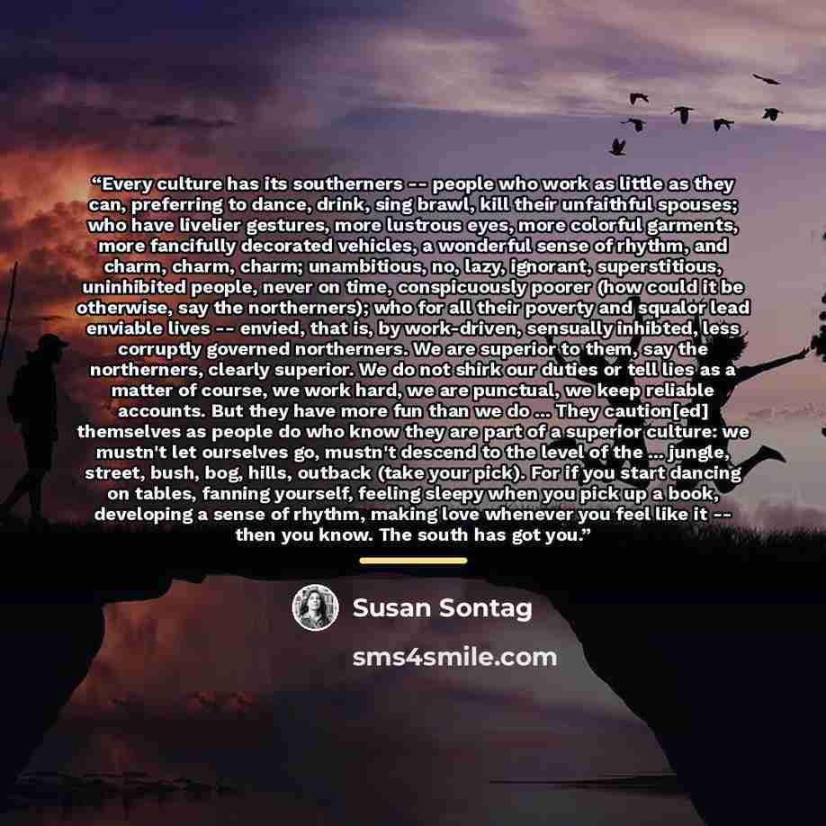 “Every culture has its southerners -- people who work as little as they can, preferring to dance, drink, sing brawl, kill their unfaithful spouses; who have livelier gestures, more lustrous eyes, more colorful garments, more fancifully decorated vehicles, a wonderful sense of rhythm, and charm…” quote by Susan Sontag