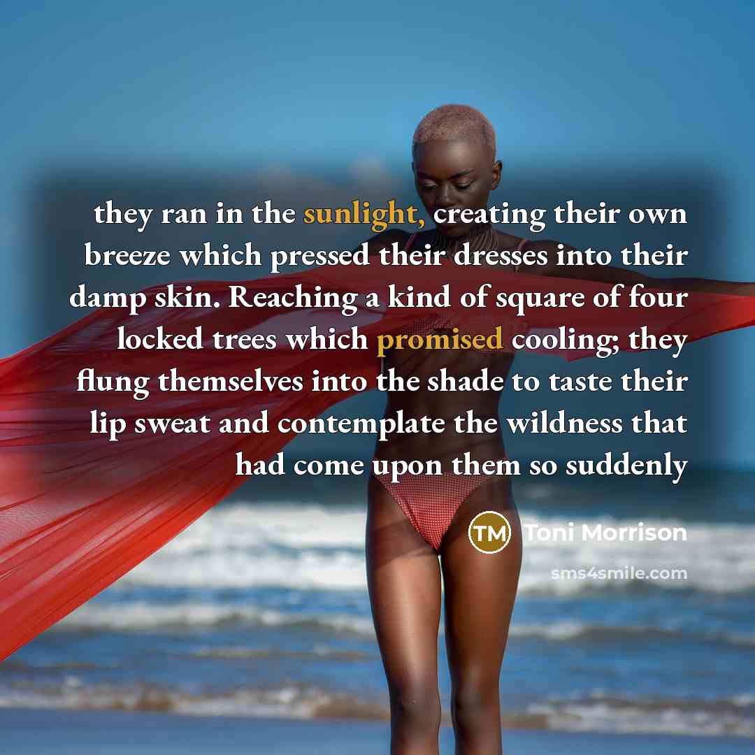 “they ran in the sunlight, creating their own breeze which pressed their dresses into their damp skin. Reaching a kind of square of four locked trees which promised cooling; they flung themselves into the shade to taste their lip sweat and contemplate the wildness that had come upon them so suddenly” quote by Toni Morrison