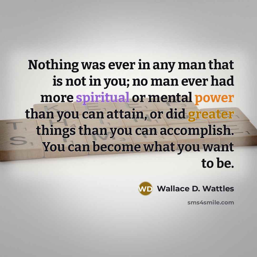 “Nothing was ever in any man that is not in you; no man ever had more spiritual or mental power than you can attain, or did greater things than you can accomplish. You can become what you want to be.” quote by Wallace D. Wattles