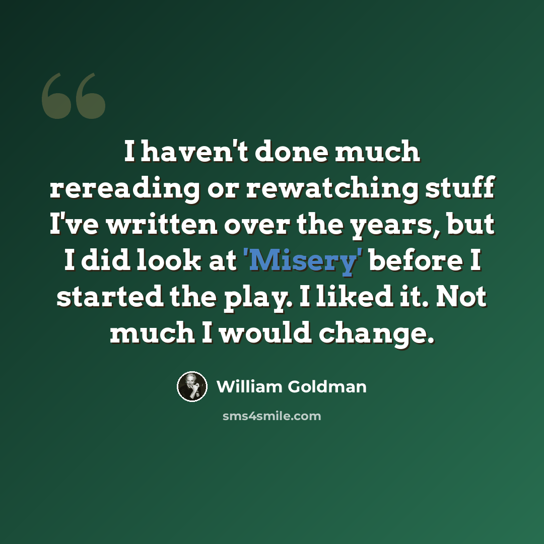 “I haven't done much rereading or rewatching stuff I've written over the years, but I did look at 'Misery' before I started the play. I liked it. Not much I would change.” quote by William Goldman