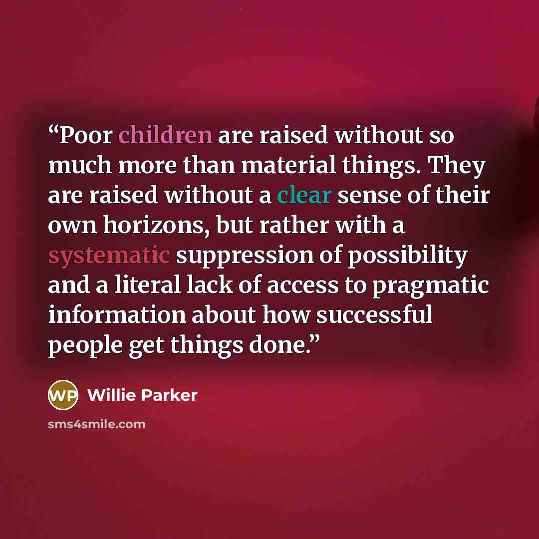 “Poor children are raised without so much more than material things. They are raised without a clear sense of their own horizons, but rather with a systematic suppression of possibility and a literal lack of access to pragmatic information about how successful people get things done.” quote by Willie Parker