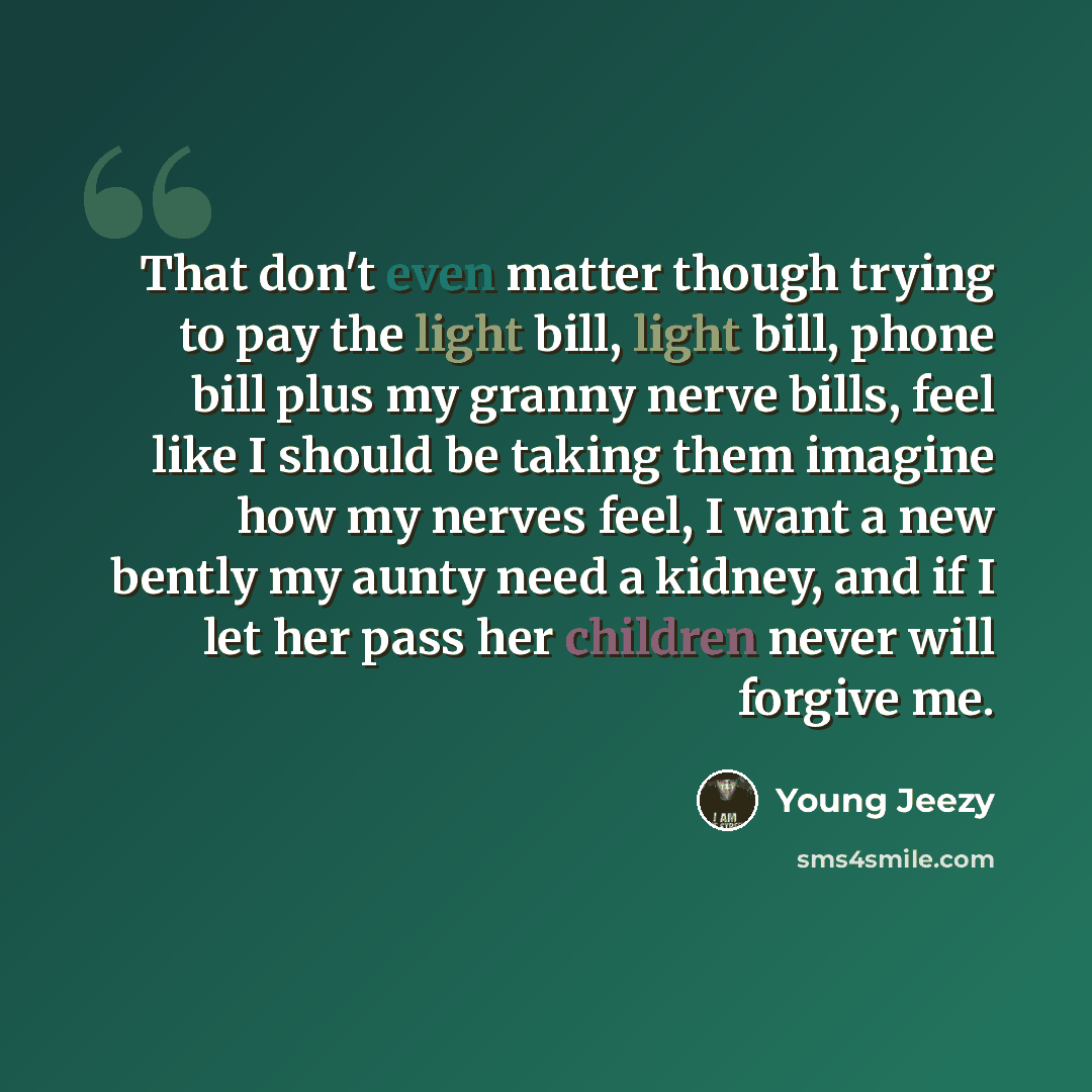 “That don't even matter though trying to pay the light bill, light bill, phone bill plus my granny nerve bills, feel like I should be taking them imagine how my nerves feel, I want a new bently my aunty need a kidney, and if I let her pass her children never will forgive me.” quote by Young Jeezy