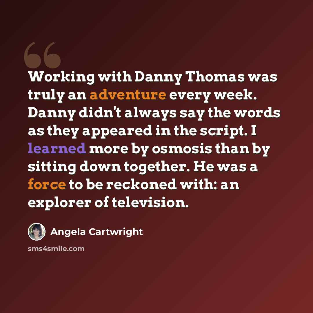 “Working with Danny Thomas was truly an adventure every week. Danny didn't always say the words as they appeared in the script. I learned more by osmosis than by sitting down together. He was a force to be reckoned with: an explorer of television.” quote by Angela Cartwright