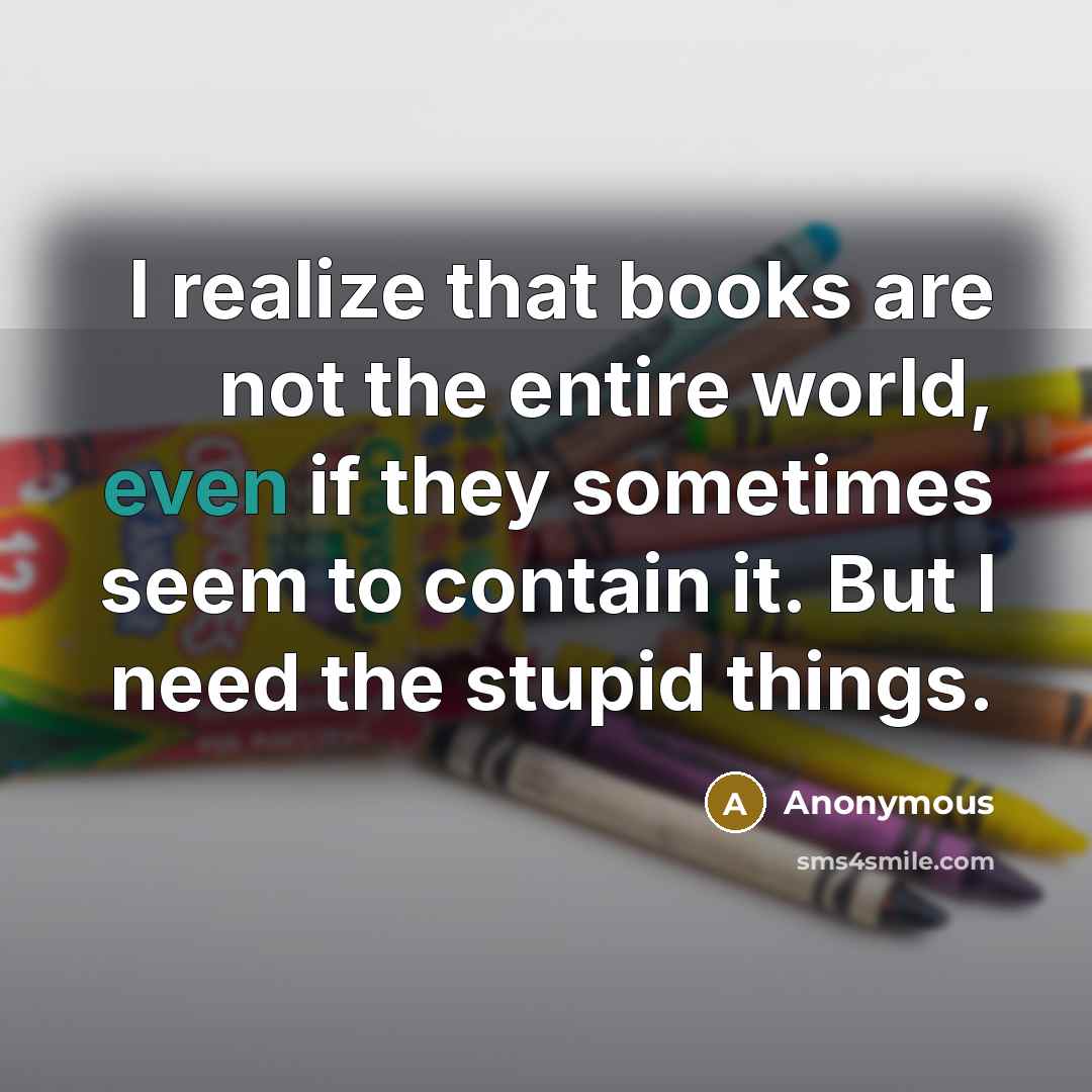 “I realize that books are not the entire world, even if they sometimes seem to contain it. But I need the stupid things.” quote by Anonymous